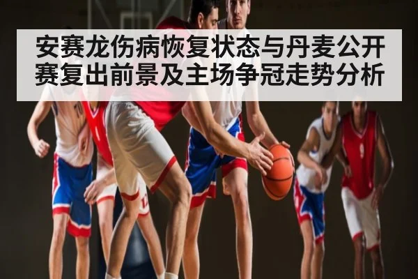 安赛龙伤病恢复状态与丹麦公开赛复出前景及主场争冠走势分析