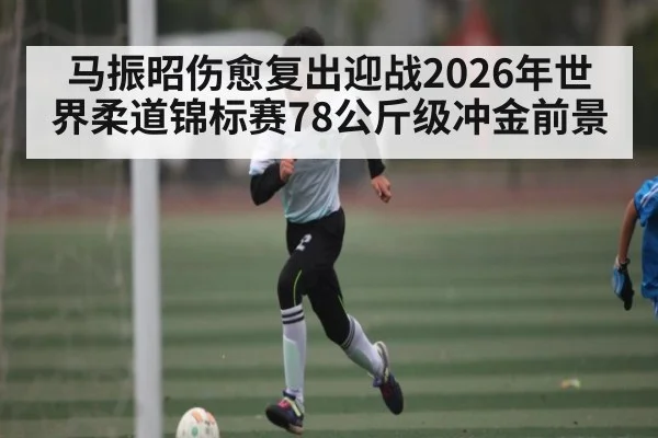 马振昭伤愈复出迎战2026年世界柔道锦标赛78公斤级冲金前景